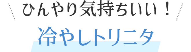 ひんやり気持ちいい!冷やしトリニタ