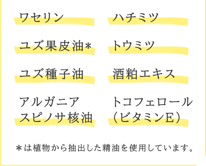 ワセリン、ユズ果皮油*、ユズ種子油、アルガニアスピノサ核油、ハチミツ、トウミツ、酒粕エキス、トコフェロール(ビタミンE)
【*は植物から抽出した精油を使用しています。】