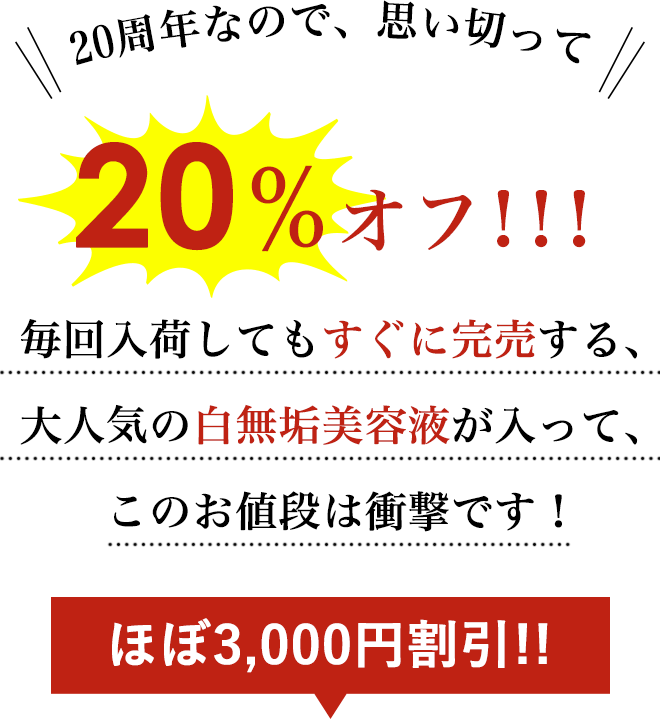 20周年なので、思い切って
        ＞＞20％オフ！！！＜＜
        毎回入荷してもすぐに完売する、大人気の白無垢美容液が入って、このお値段は衝撃です！