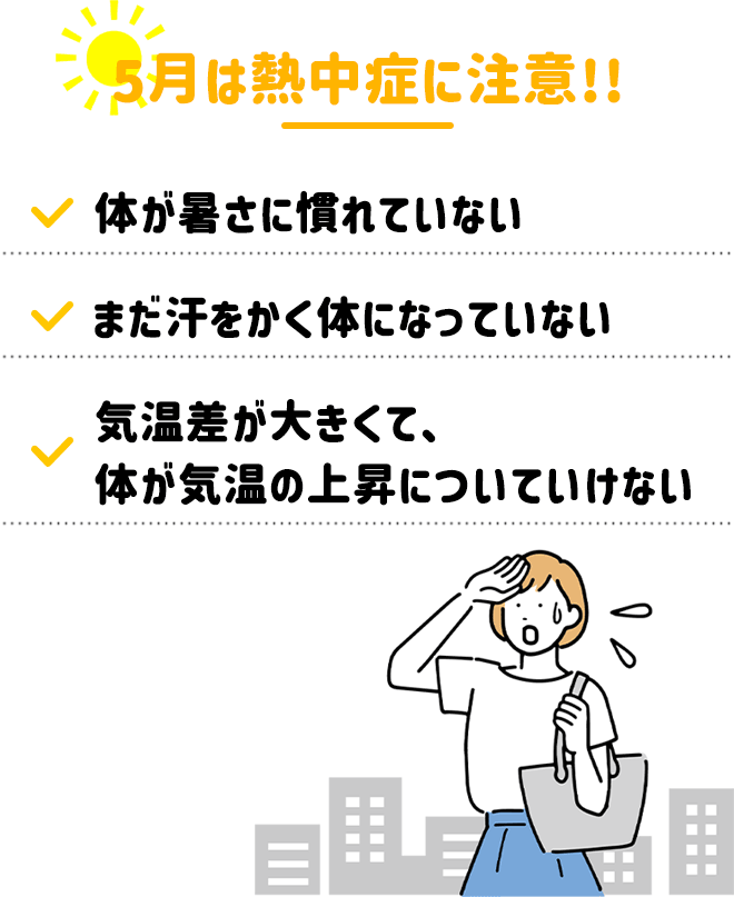 \5月は熱中症に注意/
・体が暑さに慣れていない
・まだ汗をかく体になっていない
・気温差が大きくて体が気温の上昇についていけない