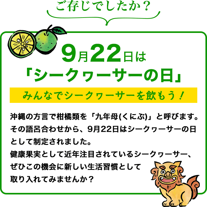 9月22日はシークワーサーの日　沖縄の方言で柑橘類を「九年母(くにぶ)」と呼びます。その語呂合わせから、9月22日はシークヮーサーの日として制定されました。健康果実として近年注目されているシークヮーサー、ぜひこの機会に新しい生活習慣として取り入れてみませんか？