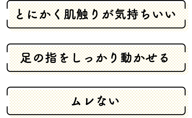 ●とにかく肌触りの気持ちいい
        ●足の指をしっかり動かせる
        ●ムレない