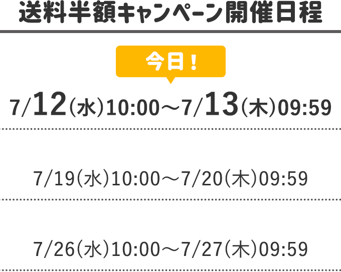 ＜送料半額キャンペーン開催日程＞
        7/12(水)10:00～7/13(木)09:95←今日！
        7/19(水)10:00～7/20(木)09:59
        7/26(水)10:00～7/27(木)09:59