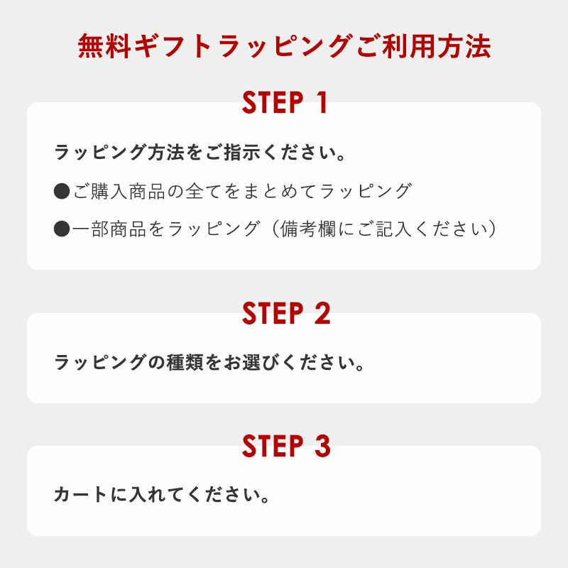 無料ギフトラッピングご利用方法
	【ステップ1】ラッピング方法をご指示ください。
	●ご購入商品の全てをまとめてラッピング
	●一部商品をラッピング（備考欄にご記入ください）
	【ステップ2】ラッピングの種類をお選びください。
	【ステップ3】カートに入れてください。